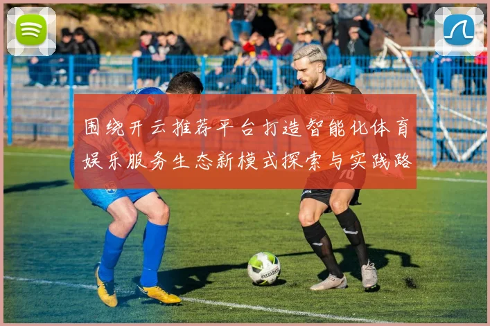 围绕开云推荐平台打造智能化体育娱乐服务生态新模式探索与实践路径