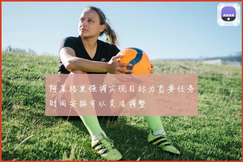 阿莱格里强调实现目标为首要任务时间安排可以灵活调整