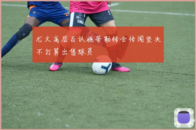 尤文高层否认施蒂勒转会传闻坚决不打算出售球员